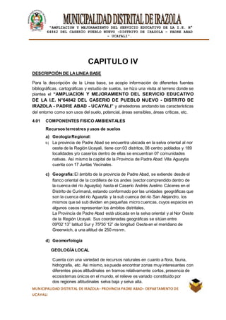 |
“AMPLIACION Y MEJORAMIENTO DEL SERVICIO EDUCATIVO DE LA I.E. N°
64842 DEL CASERÍO PUEBLO NUEVO -DISTRITO DE IRAZOLA – PADRE ABAD
- UCAYALI”.
MUNICIPALIDAD DISTRITAL DE IRAZOLA- PROVINCIA PADRE ABAD- DEPARTAMENTO DE
UCAYALI
CAPITULO IV
DESCRIPCIÓN DE LALINEA BASE
Para la descripción de la Línea base, se acopio información de diferentes fuentes
bibliográficas, cartográficas y estudio de suelos, se hizo una visita al terreno donde se
plantea el “AMPLIACION Y MEJORAMIENTO DEL SERVICIO EDUCATIVO
DE LA I.E. N°64842 DEL CASERIO DE PUEBLO NUEVO - DISTRITO DE
IRAZOLA - PADRE ABAD - UCAYALI” y alrededores anotando las características
del entorno como son usos del suelo, potencial, áreas sensibles, áreas críticas, etc.
4.01 COMPONENTES FISICO AMBIENTALES
Recursos terrestres yusos de suelos
a) Geología Regional:
b) La provincia de Padre Abad se encuentra ubicada en la selva oriental al nor
oeste de la Región Ucayali, tiene con 03 distritos, 08 centro poblados y 189
localidades y/o caseríos dentro de ellas se encuentran 07 comunidades
nativas. Así mismo la capital de la Provincia de Padre Abad Villa Aguaytia
cuenta con 17 Juntas Vecinales.
c) Geografía:El ámbito de la provincia de Padre Abad, se extiende desde el
flanco oriental de la cordillera de los andes (sector comprendido dentro de
la cuenca del río Aguaytía) hasta el Caserío Andrés Avelino Cáceres en el
Distrito de Curimaná, estando conformado por las unidades geográficas que
son la cuenca del río Aguaytía y la sub cuenca del río San Alejandro, los
mismos que sé sub dividen en pequeñas micro cuencas, cuyos espacios en
algunos casos representan los ámbitos distritales.
La Provincia de Padre Abad está ubicada en la selva oriental y al Nor Oeste
de la Región Ucayali. Sus coordenadas geográficas se sitúan entre
09º02´13” latitud Sur y 75º30´12” de longitud Oeste en el meridiano de
Greenwich, a una altitud de 250 msnm.
d) Geomorfología
GEOLOGÍALOCAL
Cuenta con una variedad de recursos naturales en cuanto a flora, fauna,
hidrografía, etc. Asi mismo, se puede encontrar zonas muy interesantes con
diferentes pisos altitudinales en tramos relativamente cortos, presencia de
ecosistemas únicos en el mundo, el relieve es variado constituido por
dos regiones altitudinales selva baja y selva alta.
 