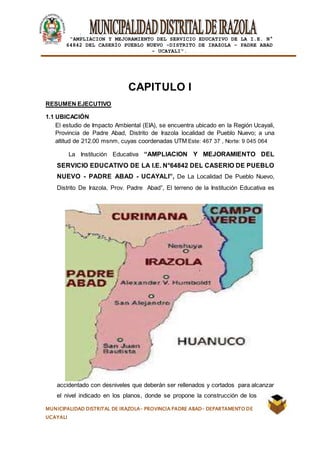 |
“AMPLIACION Y MEJORAMIENTO DEL SERVICIO EDUCATIVO DE LA I.E. N°
64842 DEL CASERÍO PUEBLO NUEVO -DISTRITO DE IRAZOLA – PADRE ABAD
- UCAYALI”.
MUNICIPALIDAD DISTRITAL DE IRAZOLA- PROVINCIA PADRE ABAD- DEPARTAMENTO DE
UCAYALI
CAPITULO I
RESUMEN EJECUTIVO
1.1 UBICACIÓN
El estudio de Impacto Ambiental (EIA), se encuentra ubicado en la Región Ucayali,
Provincia de Padre Abad, Distrito de Irazola localidad de Pueblo Nuevo; a una
altitud de 212.00 msnm, cuyas coordenadas UTM Este: 467 37 , Norte: 9 045 064
La Institución Educativa “AMPLIACION Y MEJORAMIENTO DEL
SERVICIO EDUCATIVO DE LA I.E. N°64842 DEL CASERIO DE PUEBLO
NUEVO - PADRE ABAD - UCAYALI”, De La Localidad De Pueblo Nuevo,
Distrito De Irazola, Prov. Padre Abad”, El terreno de la Institución Educativa es
accidentado con desniveles que deberán ser rellenados y cortados para alcanzar
el nivel indicado en los planos, donde se propone la construcción de los
 