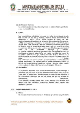 |
“AMPLIACION Y MEJORAMIENTO DEL SERVICIO EDUCATIVO DE LA I.E. N°
64842 DEL CASERÍO PUEBLO NUEVO -DISTRITO DE IRAZOLA – PADRE ABAD
- UCAYALI”.
MUNICIPALIDAD DISTRITAL DE IRAZOLA- PROVINCIA PADRE ABAD- DEPARTAMENTO DE
UCAYALI
e) Zonificación Sísmica:
La zona en estudio se encuentra comprendía en la zona II correspondiente
a una sismicidad media.
f) Clima:
Las características climáticas comunes son: altas temperaturas durante
todo el año (en los días y noches), intensas lluvias concentradas de
Noviembre a Marzo, pocas lluvias durante el resto del año.
Según el estudio climatológico de la cuenca del río Aguaytía (Gómez et al.
1,992), las mayores precipitaciones se presentan en el sector Oeste, zona
andina, entre 3,000 a más de 5,000 mm; mientras que las menores ocurren
en el sector este, en el llano amazónico entre 3,000 mm a menos de 1,500
mm, en este último se presentan sectores con déficit de agua como es el
caso de Von Humboldth, Neshuya y Curimaná.
La zona del Boquerón del Padre abad es la zona más lluviosa del Perú con
precipitaciones durante todo el año, con mayor intensidad los meses de
noviembre – abril situación que produce crecientes de poca duración (3 o 4
horas) y erosión a orillas del rió, ocasionando destrucción de los cultivos en
poca escala.
Las continuas lluvias ocasionan bloqueo de la carretera Federico Basadre
por los derrumbes y con frecuencia en los meses de febrero y marzo. En
épocas de escasa lluvia el caudal de los ríos y lagunas baja a niveles
mínimos, dejando al descubierto extensas playas para el turismo.
g) Hidrografía:
En la provincia del Padre Abad, existen manantiales los cuales dan origen a
diferentes ríos pequeños los cuales forman microcuencas, como la del río
Yurac Yacu, la microcuenca del Alto Previsto, que a su vez dan formación a
las subcuencas formadas por los ríos sobre los que se asienta las
comunidades campesinas.
COMUNIDADES CAMPESINAS: Bajo y Alto Aguaytía, Río Aguaytía, Río
Negro, Yurac Yacu, San Pedro, Huacamayo, Huipoca, Tanyo, Santana, San
Alejandro, Curimana.
4.02 COMPONENTES BIOLOGICO
a. Flora:
El área de influencia circundante en donde se ejecutará el proyecto de la
 