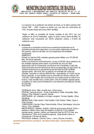 |
“AMPLIACION Y MEJORAMIENTO DEL SERVICIO EDUCATIVO DE LA I.E. N°
64842 DEL CASERÍO PUEBLO NUEVO -DISTRITO DE IRAZOLA – PADRE ABAD
- UCAYALI”.
MUNICIPALIDAD DISTRITAL DE IRAZOLA- PROVINCIA PADRE ABAD- DEPARTAMENTO DE
UCAYALI
La evolución de la población del distrito de Irzola, en el último periodo ínter
censal 1981 - 1993, muestra al distrito con una tasa de crecimiento de
1.9%. (Fuente: Datos del Censo 2007 del INEI).
Según el INEI, la Localidad de Irazola contaba al año 2013 con una
población de 23,412 habitantes, según el último censo oficial del INEI. Su
población está compuesta por 48.6% población urbana y 51.84% de
población rural.
b. Economía
La base de su actividad económica se sustenta principalmente en la
actividad primaria de la agricultura y se encuentra organizada a través de
48 caseríos, cada uno de ellos con sus respectivas comunidades
campesinas.
AGRICOLA
Existen un total de 6162 unidades agropecuarias hábiles con 197,055.06
Has. De tierras agrícolas.
Existe un proceso de minifunduizacion, ya que el 38,20% de la población de
las unidades agropecuarias tienen un promedio de cinco (5) hijos,
deduciendo que le corresponde una herencia de 4 hectáreas a cada hijo.
Sobre esta estructura de tenencia de tierras se desarrolla una agricultura de
carácter autoconsumo y encontramos que del total de 5338 unidades
agropecuarias, sólo el 62,76% se dedica a la actividad del cultivo de
cereales, haciendo un total de 4500,48 Has., equivalentes al 10,40% de las
tierras agrícolas, lo que significa que en promedio por familia cultivan sólo
1,28 Has. Cabe resaltar que los productos que mayormente se cultivan son
el arroz, maíz amarillo duro y sorbo grano; solo 40 unidades agropecuarias
se dedican al cultivo de las hortalizas en una extensión promedio por familia
de 0,55 Has.
CULTIVOS:
CEREALES: Arroz, Maíz amarillo duro, Sorgo grano
FRUTAS: Caña de azúcar – Fruta, Frambuesa u frutilla, Granadilla, Maní,
Papaya, Piña, Plátanos o guineo, Sandía
HORTALIZAS: Ají, Calabaza o chiclayo, Jengibre, Tomate, Zapallo, Otras
Hortalizas
MENESTRAS: Frijol canario, Frijol Castilla, Frijol Chileno, Pallar, Caupi o
Frijol Chiclayo
TUBEROSAS: Camote, Papa, Papa Amarilla, Pituca, Sachapapa, Uncocha,
Yacon, Yuca, Daledale
INDUSTRIALES: Algodón, Azafrán, Caña de azúcar para alcohol, Cube o
barbasco, Hierba Luisa, Soya Se registró un total de 3,142 unidades
agropecuarias, quienes cultivan una extensión total de 3277,23 Has, que
representa el 7,93% de la superficie agrícola. Cada familia cultiva un
promedio de 1,04 Has de tierras
FRUTALES: Avellana, Caimito, Camu – camu, Cocona, Cocotero,
 