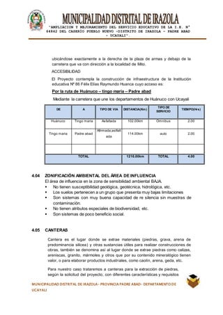 |
“AMPLIACION Y MEJORAMIENTO DEL SERVICIO EDUCATIVO DE LA I.E. N°
64842 DEL CASERÍO PUEBLO NUEVO -DISTRITO DE IRAZOLA – PADRE ABAD
- UCAYALI”.
MUNICIPALIDAD DISTRITAL DE IRAZOLA- PROVINCIA PADRE ABAD- DEPARTAMENTO DE
UCAYALI
ubicándose exactamente a la derecha de la plaza de armas y debajo de la
carretera que va con dirección a la localidad de Mito.
ACCESIBILIDAD
El Proyecto contempla la construcción de infraestructura de la Institución
educativa Nº 86 Félix Elías Raymundo Huanca cuyo acceso es:
Por la ruta de Huánuco – tingo maria – Padre abad
Mediante la carretera que une los departamentos de Huánuco con Ucayali
DE A TIPO DE VIA DISTANCIA(Km)
TIPO DE
SERVICIO
TIEMPO(Hrs)
Huánuco Tingo maria Asfaltada 102.00km Omnibus 2.00
Tingo maria Padre abad
Afirmada,aslfalt
ada
114.00km auto 2.00
TOTAL 1216.00km TOTAL 4.00
4.04 ZONIFICACIÓN AMBIENTAL DEL ÁREA DE INFLUENCIA
El área de influencia en la zona de sensibilidad ambiental BAJA.
 No tienen susceptibilidad geológica, geotécnica, hidrológica, etc.
 Los suelos pertenecen a un grupo que presenta muy bajas limitaciones
 Son sistemas con muy buena capacidad de re silencia sin muestras de
contaminación.
 No tienen atributos especiales de biodiversidad, etc.
 Son sistemas de poco beneficio social.
4.05 CANTERAS
Cantera es el lugar donde se extrae materiales (piedras, grava, arena de
predominancia silicea) y otras sustancias útiles para realizar construcciones de
obras, también se denomina así al lugar donde se extrae piedras como calizas,
areniscas, granito, mármoles y otros que por su contenido mineralógico tienen
valor, o para elaborar productos industriales, como caolín, arena, geda, etc.
Para nuestro caso trataremos a canteras para la extracción de piedras,
según la solicitud del proyecto, con diferentes características y requisitos
 