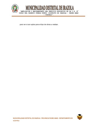 |
“AMPLIACION Y MEJORAMIENTO DEL SERVICIO EDUCATIVO DE LA I.E. N°
64842 DEL CASERÍO PUEBLO NUEVO -DISTRITO DE IRAZOLA – PADRE ABAD
- UCAYALI”.
MUNICIPALIDAD DISTRITAL DE IRAZOLA- PROVINCIA PADRE ABAD- DEPARTAMENTO DE
UCAYALI
para ver si son aptos para el tipo de obras a realizar.
 