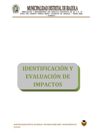 |
“AMPLIACION Y MEJORAMIENTO DEL SERVICIO EDUCATIVO DE LA I.E. N°
64842 DEL CASERÍO PUEBLO NUEVO -DISTRITO DE IRAZOLA – PADRE ABAD
- UCAYALI”.
MUNICIPALIDAD DISTRITAL DE IRAZOLA- PROVINCIA PADRE ABAD- DEPARTAMENTO DE
UCAYALI
IDENTIFICACIÓN Y
EVALUACIÓN DE
IMPACTOS
AMBIENTALES
 