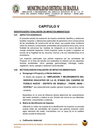 |
“AMPLIACION Y MEJORAMIENTO DEL SERVICIO EDUCATIVO DE LA I.E. N°
64842 DEL CASERÍO PUEBLO NUEVO -DISTRITO DE IRAZOLA – PADRE ABAD
- UCAYALI”.
MUNICIPALIDAD DISTRITAL DE IRAZOLA- PROVINCIA PADRE ABAD- DEPARTAMENTO DE
UCAYALI
CAPITULO V
IDENTIFICACIÓN Y EVALUACIÓN DE IMPACTOS AMBIENTALES
5.01 ASPECTOS GENERALES
El presente estudio de evaluación de impacto ambiental, identifica y analiza los
posibles impactos o alteraciones potenciales de generarse como consecuencia
de las actividades de construcción de las obras, que puedan tener incidencia
sobre los diversos componentes ambientales del ecosistema de la zona; con la
finalidad de estructurar las medidas de mitigación en el marco del plan de
manejo ambiental respectivo. Estos impactos varían en grado y magnitud, en
función de la fragilidad de los recursos mismos y de sus interrelaciones en el
ecosistema.
Los impactos potenciales que podrían originarse por las actividades del
Proyecto, en el área del estudio son analizados en relación con los siguientes
factores ambientales: clima, geología, geomorfología, hidrología, suelos,
vegetación, fauna, paisajes y aspectos socioculturales.
5.02 METODOLOGÍADE EVALUACIÓN DE IMPACTOS AMBIENTALES
a. Desagregar el Proyecto y el Medio Ambiente.
El diseño del proyecto de “AMPLIACION Y MEJORAMIENTO DEL
SERVICIO EDUCATIVO DE LA I.E. N°64842 DEL CASERIO DE
PUEBLO NUEVO - DISTRITO DE IRAZOLA - PADRE ABAD -
UCAYALI” que potencialmente pueden generar impactos sobre el medio
ambiente.
Basándose en la zona de influencia directa determinar las características
del medio ambiente y realizar la sub. División del mismo es sus diferentes
elementos, componentes y sistemas.
b. Matriz de Identificación de Impactos
Utilizando la matriz de Leopold de la identificación de impactos se procede
evaluar todas las actividades del proyecto que generan impactos sobre
algún elemento del medio, marcándose con un aspa (X) en el casillero
donde sucede la interacción.
c. Calificación Ambiental
 