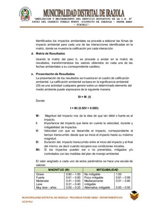|
“AMPLIACION Y MEJORAMIENTO DEL SERVICIO EDUCATIVO DE LA I.E. N°
64842 DEL CASERÍO PUEBLO NUEVO -DISTRITO DE IRAZOLA – PADRE ABAD
- UCAYALI”.
MUNICIPALIDAD DISTRITAL DE IRAZOLA- PROVINCIA PADRE ABAD- DEPARTAMENTO DE
UCAYALI
Identificados los impactos ambientales se procede a elaborar las fichas de
impacto ambiental para cada una de las interacciones identificadas en la
matriz, donde se muestra la calificación por cada interacción.
d. Matriz de Resultados
Usando la matriz del paso b, se procede a anotar en la matriz de
resultados, transformándose los valores obtenidos en cada una de las
fechas ambientales a su correspondiente casillero.
e. Presentación de Resultados
La presentación de los resultados se muestra en el cuadro de calificación
ambiental. La calificación ambiental se basa en la significancia ambiental
(SI) es una actividad cualquiera genere sobre un determinado elemento del
medio ambiente puede expresarse de la siguiente manera:
SI = M. (I)
Donde:
I = Mi (0.50V + 0.50D)
M: Magnitud del impacto nos da la idea de que tan débil o fuerte es el
impacto.
I: Importancia del impacto que tiene en cuenta la velocidad, durante y
mitigabilidad de impactos.
V: Velocidad con que se desarrolla el impacto, correspondiente al
tiempo transcurrido desde que se inicia el impacto hasta su máxima
magnitud.
D: Duración del, impacto transcurrido entre el inicio del impacto y el final
del mismo, es decir cuando recupera sus condiciones iniciales.
Mi: Si los impactos pueden ser o no prevenidos, mitigados y/o
controlados con las medidas del plan de manejo ambiental.
El valor asignado a cada uno de estos parámetros se hace una escala de
valores:
MAGNITUD (M) MITIGABILIDAD
Grave
Fuerte
Moderada
Leve
Muy leve - años
0.80 – 1.00
0.61 – 0.80
0.41 – 0.60
0.21 – 0.40
0.00 – 0.20
No mitigable
Poco mitigable
Medianamente
mitigable
Alternativa mitigable
1.00
0.81 – 0.99
0.51 – 0.80
0.00 – 0.50
 
