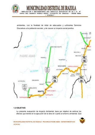 |
“AMPLIACION Y MEJORAMIENTO DEL SERVICIO EDUCATIVO DE LA I.E. N°
64842 DEL CASERÍO PUEBLO NUEVO -DISTRITO DE IRAZOLA – PADRE ABAD
- UCAYALI”.
MUNICIPALIDAD DISTRITAL DE IRAZOLA- PROVINCIA PADRE ABAD- DEPARTAMENTO DE
UCAYALI
ambientes, con la finalidad de dotar de adecuados y suficientes Servicios
Educativos a la población escolar, y de causar un impacto social positivo.
1.2 OBJETIVO
La presente evaluación de Impacto Ambiental, tiene por objetivo de estimar los
efectos que tendrá en la ejecución de la obra en cuanto al entorno ambiental. Que
 