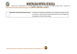 |
“AMPLIACION Y MEJORAMIENTO DEL SERVICIO EDUCATIVO DE LA I.E. N° 64842 DEL CASERÍO PUEBLO NUEVO -DISTRITO DE
IRAZOLA – PADRE ABAD - UCAYALI”.
MUNICIPALIDAD DISTRITAL DE IRAZOLA- PROVINCIA PADRE ABAD- DEPARTAMENTO DE UCAYALI
Eliminación de material excedente de obra Consiste en la eliminación considerando como excedente o sobrante (mezcla
de cemento u otros) producido durante la ejecución de la obra y que deben ser
depositados en el Micro relleno Sanitario.
 