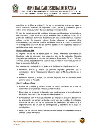 |
“AMPLIACION Y MEJORAMIENTO DEL SERVICIO EDUCATIVO DE LA I.E. N°
64842 DEL CASERÍO PUEBLO NUEVO -DISTRITO DE IRAZOLA – PADRE ABAD
- UCAYALI”.
MUNICIPALIDAD DISTRITAL DE IRAZOLA- PROVINCIA PADRE ABAD- DEPARTAMENTO DE
UCAYALI
constituye un análisis y evaluación de las consecuencias y alcances sobre el
medio ambiente, medidas de mitigación, control, efectos y prevención que se
deben tomar antes, durante y después de la ejecución de la obra.
El plan de manejo ambiental establece diversas consideraciones ambientales a
efectuar como cursos sobre educación ambiental tanto al personal obrero y a la
población, instalación de letreros de señalización; aplicación biotécnicas en corte y
relleno; manejo de residuos sólidos; limpiar, clausurar y revegetar silos,
campamento y depósitos de material excedente; verificar el buen funcionamiento
de la maquinaria; disponer de los residuos sólidos en los depósitos plásticos y
posteriormente en los botaderos.
Objetivos Generales
El objetivo básico es la construcción de aulas, ambientes administrativos,
biblioteca, sala de cómputo, losa deportiva, etc. de la Institución Educativa
Integrada que conforma el paquete del presente Expediente Técnico Definitivo,
cálculos, planos, especificaciones y demás documentos de licitación que permitan
llevar la ejecución de la obra.
Los objetivos del presente Estudio de Impacto Ambiental son básicamente dos:
Identificar, evaluar y mitigar los posibles impactos generados por la
construcción de la Infraestructura Educativa sobre el Medio Ambiente que lo
rodea.
Identificar, evaluar y mitigar, los posibles impactos que el ambiente puede
generar sobre el Proyecto.
Objetivos Específicos
Evaluar el potencial y estado actual del medio ambiente en el que se
desarrollará el proyecto de Infraestructura Educativa.
Determinar los impactos ambientales que puede generar el proyecto durante
las etapas de construcción, implementación y operación.
Establecer un plan de manejo ambiental que implique la ejecución de acciones
de prevención y/o control ambiental, como son las medidas de mitigación
ambiental, la ejecución de un programa de seguimiento y/o vigilancia y la
implementación de un plan de contingencias y abandono de la etapa de
construcción.
Incorporar las partidas presupuéstales necesarias que son consideradas en el
Plan de Manejo Ambiental.
 
