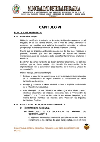 |
“AMPLIACION Y MEJORAMIENTO DEL SERVICIO EDUCATIVO DE LA I.E. N°
64842 DEL CASERÍO PUEBLO NUEVO -DISTRITO DE IRAZOLA – PADRE ABAD
- UCAYALI”.
MUNICIPALIDAD DISTRITAL DE IRAZOLA- PROVINCIA PADRE ABAD- DEPARTAMENTO DE
UCAYALI
CAPITULO VI
PLAN DE MANEJO AMBIENTAL
6.01 GENERALIDADES:
Habiendo identificado y evaluado los Impactos Ambientales generados por el
Proyecto, en el sub capítulo anterior, con el Plan de Manejo Ambiental se
proyectan las medidas para evitarlos (prevención), reducirlos al mínimo
(mitigación) o mantenerlos dentro de los límites aceptables (control).
Puesto que los Impactos Ambientales pueden ser de dos tipos: negativos o
positivos; mientras que para los negativos se aplican las medidas
mencionadas, para los positivos se debe especificar la manera de ampliarlos y
exaltarlos.
En el Plan de Manejo Ambiental se deben identificar claramente, no sólo las
medidas que se deben adoptar, sino también los responsables de la
implementación y de la ejecución de tales medidas, por lo menos a un nivel de
recomendación.
Plan de Manejo Ambiental contempla:
Proteger la salud de los pobladores de la zona afectada por la construcción
de la infraestructura en objeto mediante la conservación del Medio
Ambiente que los acoge.
Proteger y conservar el Medio Ambiente durante la etapa de construcción
de la infraestructura educativa.
Para conseguir los dos primeros se debe lograr este tercer objetivo:
identificar claramente las medidas necesarias para la “Prevención”, la
“Mitigación” y el “Control” de los Impactos Ambientales Negativos, y, al
mismo tiempo, individuar las medidas para “Potenciar” los Impactos
Ambientales Positivos.
6.02 ESTRATEGIAS DEL PLAN DE MANEJO AMBIENTAL
01 NORMATIVIDAD AMBIENTAL
1.01 MONITOREO A LA APLICACION DE NORMAS DE
COMPORTAMIENTO
El ingeniero ambientalista durante la ejecución de la obra hará de
cumplimiento a las Normas Legales Ambientales, desde el inicio
 