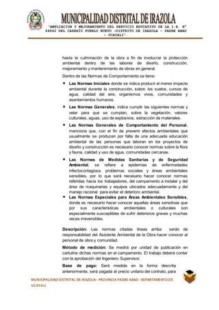 |
“AMPLIACION Y MEJORAMIENTO DEL SERVICIO EDUCATIVO DE LA I.E. N°
64842 DEL CASERÍO PUEBLO NUEVO -DISTRITO DE IRAZOLA – PADRE ABAD
- UCAYALI”.
MUNICIPALIDAD DISTRITAL DE IRAZOLA- PROVINCIA PADRE ABAD- DEPARTAMENTO DE
UCAYALI
hasta la culminación de la obra a fin de involucrar la protección
ambiental dentro de las labores de diseño, construcción,
mejoramiento y mantenimiento de obras en general.
Dentro de las Normas de Comportamiento se tiene:
Las Normas Iniciales donde se indica producir el menor impacto
ambiental durante la construcción, sobre: los suelos, cursos de
agua, calidad del aire, organismos vivos, comunidades y
asentamientos humanos.
Las Normas Generales, indica cumplir las siguientes normas y
velar para que se cumplan, sobre la vegetación, valores
culturales, aguas, uso de explosivos, extracción de materiales.
Las Normas Generales de Comportamiento del Personal,
menciona que, con el fin de prevenir efectos ambientales que
usualmente se producen por falta de una adecuada educación
ambiental de las personas que laboran en los proyectos de
diseño y construcción es necesario conocer normas sobre la flora
y fauna, calidad y uso de agua, comunidades cercanas.
Las Normas de Medidas Sanitarias y de Seguridad
Ambiental, se refiere a epidemias de enfermedades
infectocontagiosa, problemas sociales y áreas ambientales
sensibles, por lo que será necesario hacer conocer normas
referidas hacia los trabajadores, del campamento a instalar y del
área de maquinarias y equipos ubicados adecuadamente y del
manejo racional para evitar el deterioro ambiental.
Las Normas Especiales para Áreas Ambientales Sensibles,
donde es necesario hacer conocer aquellas áreas sensitivas que
por sus características ambientales o culturales son
especialmente susceptibles de sufrir deterioros graves y muchas
veces irreversibles.
Descripción: Las normas citadas líneas arriba serán de
responsabilidad del Asistente Ambiental de la Obra hacer conocer al
personal de obra y comunidad.
Método de medición: Se medirá por unidad de publicación en
cartulina dichas normas en el campamento. El trabajo deberá contar
con la aprobación del Ingeniero Supervisor.
Base de pago: Será medida en la forma descrita
anteriormente, será pagada al precio unitario del contrato, para
 