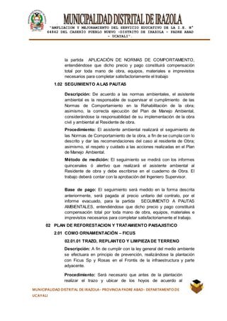 |
“AMPLIACION Y MEJORAMIENTO DEL SERVICIO EDUCATIVO DE LA I.E. N°
64842 DEL CASERÍO PUEBLO NUEVO -DISTRITO DE IRAZOLA – PADRE ABAD
- UCAYALI”.
MUNICIPALIDAD DISTRITAL DE IRAZOLA- PROVINCIA PADRE ABAD- DEPARTAMENTO DE
UCAYALI
la partida APLICACIÓN DE NORMAS DE COMPORTAMIENTO,
entendiéndose que dicho precio y pago constituirá compensación
total por toda mano de obra, equipos, materiales e imprevistos
necesarios para completar satisfactoriamente el trabajo
1.02 SEGUIMIENTO ALAS PAUTAS
Descripción: De acuerdo a las normas ambientales, el asistente
ambiental es la responsable de supervisar el cumplimiento de las
Normas de Comportamiento en la Rehabilitación de la obra;
asimismo, la correcta ejecución del Plan de Manejo Ambiental,
considerándose la responsabilidad de su implementación de la obra
civil y ambiental al Residente de obra.
Procedimiento: El asistente ambiental realizará el seguimiento de
las Normas de Comportamiento de la obra, a fin de se cumpla con lo
descrito y dar las recomendaciones del caso al residente de Obra;
asimismo, el respeto y cuidado a las acciones realizadas en el Plan
de Manejo Ambiental.
Método de medición: El seguimiento se medirá con los informes
quincenales ó alertivo que realizará el asistente ambiental al
Residente de obra y debe escribirse en el cuaderno de Obra. El
trabajo deberá contar con la aprobación del Ingeniero Supervisor.
Base de pago: El seguimiento será medido en la forma descrita
anteriormente, será pagada al precio unitario del contrato, por el
informe evacuado, para la partida SEGUIMIENTO A PAUTAS
AMBIENTALES, entendiéndose que dicho precio y pago constituirá
compensación total por toda mano de obra, equipos, materiales e
imprevistos necesarios para completar satisfactoriamente el trabajo.
02 PLAN DE REFORESTACION Y TRATAMIENTO PAISAJISTICO
2.01 COMO ORNAMENTACIÓN – FICUS
02.01.01 TRAZO, REPLANTEO Y LIMPIEZADE TERRENO
Descripción: A fin de cumplir con la ley general del medio ambiente
se efectuara en principio de prevención, realizándose la plantación
con Ficus Sp y Rosas en el Frontis de la infraestructura y parte
adyacente.
Procedimiento: Será necesario que antes de la plantación
realizar el trazo y ubicar de los hoyos de acuerdo al
 