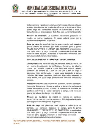 |
“AMPLIACION Y MEJORAMIENTO DEL SERVICIO EDUCATIVO DE LA I.E. N°
64842 DEL CASERÍO PUEBLO NUEVO -DISTRITO DE IRAZOLA – PADRE ABAD
- UCAYALI”.
MUNICIPALIDAD DISTRITAL DE IRAZOLA- PROVINCIA PADRE ABAD- DEPARTAMENTO DE
UCAYALI
distanciamiento y posteriormente hacer la limpieza del área del suelo
y partes laterales con los propios beneficiarios, a fin de que la futura
planta tenga las condiciones iniciales de luminosidad y evitar la
competencia con otras especies de la flora para su normal desarrollo.
Método de medición: La superficie previamente preparada se
medirá en metros cuadrados. El trabajo deberá contar con la
aprobación del Ingeniero Supervisor.
Base de pago: La superficie descrita anteriormente, será pagada al
precio unitario del contrato, por metro cuadrado, para la partida
TRAZO, REPLANTEO Y LIMPIEZA DEL TERRENO, entendiéndose
que dicho precio y pago constituirá compensación total por toda
mano de obra, equipos, materiales e imprevistos necesarios para
completar satisfactoriamente el trabajo.
02.01.02 ADQUISICION Y TRANSPORTE DE PLANTONES
Descripción: Será necesario adquirir plantones de ficus y rosas, de
un centro de producción de certificación; Asimismo, se adquirirá
humus y/o materia orgánica como fertilizante natural. Adquirir
plantones de tamaño de 1.00m de alto por 0.80m de copa o
diámetros, bien conformados y aptos para trasplante a campo
definitivo. No deben adquirirse plantones: Con tallos pequeños o
tallos débiles, con poco follaje, plantones mal formados bifurcados y
torcidos.
Procedimiento: Una vez adquirido los plantones, la tierra de la bolsa
debe estar ligeramente húmeda y realizar el transporte en horas de
menor luminosidad o cielo nublado. Al momento de trasladar los
plantones del vivero al carro o del carro al campo, será necesario
agarrar de la base del plantón y no del tallo.
Método de medición: Se medirá en número de plantones
transportados y recepcionados en campo. El trabajo deberá contar
con la aprobación del Ingeniero Supervisor.
Base de pago: Los plantones, será pagada al precio global del
contrato, por plantones traslados al campo, para la partida
ADQUISICIÓN Y TRANSPORTE DE PLANTONES, entendiéndose
que dicho precio y pago constituirá compensación total por toda
mano de obra, equipos, materiales e imprevistos necesarios
para completar satisfactoriamente el trabajo.
 