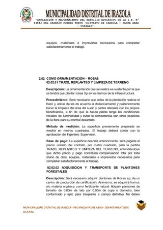 |
“AMPLIACION Y MEJORAMIENTO DEL SERVICIO EDUCATIVO DE LA I.E. N°
64842 DEL CASERÍO PUEBLO NUEVO -DISTRITO DE IRAZOLA – PADRE ABAD
- UCAYALI”.
MUNICIPALIDAD DISTRITAL DE IRAZOLA- PROVINCIA PADRE ABAD- DEPARTAMENTO DE
UCAYALI
equipos, materiales e imprevistos necesarios para completar
satisfactoriamente el trabajo.
2.02 COMO ORNAMENTACIÓN – ROSAS
02.02.01 TRAZO, REPLANTEO Y LIMPIEZADE TERRENO
Descripción: La ornamentación que se realiza se sustenta por la que
se tendrá que plantar rosas Sp en los tramos de la infraestructura.
Procedimiento: Será necesario que antes de la plantación realizar el
trazo y ubicar de los de acuerdo al distanciamiento y posteriormente
hacer la limpieza del área del suelo y partes laterales con los propios
beneficiarios, a fin de que la futura planta tenga las condiciones
iniciales de luminosidad y evitar la competencia con otras especies
de la flora para su normal desarrollo.
Método de medición: La superficie previamente preparada se
medirá en metros cuadrados. El trabajo deberá contar con la
aprobación del Ingeniero Supervisor.
Base de pago: La superficie descrita anteriormente, será pagada al
precio unitario del contrato, por metro cuadrado, para la partida
TRAZO, REPLANTEO Y LIMPIEZA DEL TERRENO, entendiéndose
que dicho precio y pago constituirá compensación total por toda
mano de obra, equipos, materiales e imprevistos necesarios para
completar satisfactoriamente el trabajo.
02.02.02 ADQUISICION Y TRANSPORTE DE PLANTONES
FORESTALES
Descripción: Será necesario adquirir plantones de Rosas sp, de un
centro de producción de certificación; Asimismo, se adquirirá humus
y/o materia orgánica como fertilizante natural. Adquirir plantones de
tamaño de 0.80m de lato por 0.60m de copa o diámetro, bien
conformado y apto para trasplante a campo definitivo. No deben
 