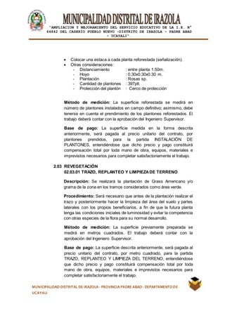 |
“AMPLIACION Y MEJORAMIENTO DEL SERVICIO EDUCATIVO DE LA I.E. N°
64842 DEL CASERÍO PUEBLO NUEVO -DISTRITO DE IRAZOLA – PADRE ABAD
- UCAYALI”.
MUNICIPALIDAD DISTRITAL DE IRAZOLA- PROVINCIA PADRE ABAD- DEPARTAMENTO DE
UCAYALI
 Colocar una estaca a cada planta reforestada (señalización).
 Otras consideraciones:
- Distanciamiento : entre planta 1.50m.
- Hoyo : 0.30x0.30x0.30 m.
- Plantación : Rosas sp.
- Cantidad de plantones : 397plt.
- Protección del plantón : Cerco de protección
Método de medición: La superficie reforestada se medirá en
número de plantones instalados en campo definitivo; asimismo, debe
tenerse en cuenta el prendimiento de los plantones reforestados. El
trabajo deberá contar con la aprobación del Ingeniero Supervisor.
Base de pago: La superficie medida en la forma descrita
anteriormente, será pagada al precio unitario del contrato, por
plantones prendidos, para la partida INSTALACIÓN DE
PLANTONES, entendiéndose que dicho precio y pago constituirá
compensación total por toda mano de obra, equipos, materiales e
imprevistos necesarios para completar satisfactoriamente el trabajo.
2.03 REVEGETACIÓN
02.03.01 TRAZO, REPLANTEO Y LIMPIEZADE TERRENO
Descripción: Se realizará la plantación de Grass Americano y/o
grama de la zona en los tramos considerados como área verde.
Procedimiento: Será necesario que antes de la plantación realizar el
trazo y posteriormente hacer la limpieza del área del suelo y partes
laterales con los propios beneficiarios, a fin de que la futura planta
tenga las condiciones iniciales de luminosidad y evitar la competencia
con otras especies de la flora para su normal desarrollo.
Método de medición: La superficie previamente preparada se
medirá en metros cuadrados. El trabajo deberá contar con la
aprobación del Ingeniero Supervisor.
Base de pago: La superficie descrita anteriormente, será pagada al
precio unitario del contrato, por metro cuadrado, para la partida
TRAZO, REPLANTEO Y LIMPIEZA DEL TERRENO, entendiéndose
que dicho precio y pago constituirá compensación total por toda
mano de obra, equipos, materiales e imprevistos necesarios para
completar satisfactoriamente el trabajo.
 