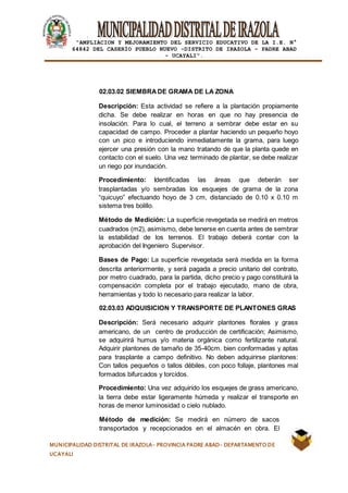 |
“AMPLIACION Y MEJORAMIENTO DEL SERVICIO EDUCATIVO DE LA I.E. N°
64842 DEL CASERÍO PUEBLO NUEVO -DISTRITO DE IRAZOLA – PADRE ABAD
- UCAYALI”.
MUNICIPALIDAD DISTRITAL DE IRAZOLA- PROVINCIA PADRE ABAD- DEPARTAMENTO DE
UCAYALI
02.03.02 SIEMBRADE GRAMA DE LA ZONA
Descripción: Esta actividad se refiere a la plantación propiamente
dicha. Se debe realizar en horas en que no hay presencia de
insolación. Para lo cual, el terreno a sembrar debe estar en su
capacidad de campo. Proceder a plantar haciendo un pequeño hoyo
con un pico e introduciendo inmediatamente la grama, para luego
ejercer una presión con la mano tratando de que la planta quede en
contacto con el suelo. Una vez terminado de plantar, se debe realizar
un riego por inundación.
Procedimiento: Identificadas las áreas que deberán ser
trasplantadas y/o sembradas los esquejes de grama de la zona
“quicuyo” efectuando hoyo de 3 cm, distanciado de 0.10 x 0.10 m
sistema tres bolillo.
Método de Medición: La superficie revegetada se medirá en metros
cuadrados (m2), asimismo, debe tenerse en cuenta antes de sembrar
la estabilidad de los terrenos. El trabajo deberá contar con la
aprobación del Ingeniero Supervisor.
Bases de Pago: La superficie revegetada será medida en la forma
descrita anteriormente, y será pagada a precio unitario del contrato,
por metro cuadrado, para la partida, dicho precio y pago constituirá la
compensación completa por el trabajo ejecutado, mano de obra,
herramientas y todo lo necesario para realizar la labor.
02.03.03 ADQUISICION Y TRANSPORTE DE PLANTONES GRAS
Descripción: Será necesario adquirir plantones florales y grass
americano, de un centro de producción de certificación; Asimismo,
se adquirirá humus y/o materia orgánica como fertilizante natural.
Adquirir plantones de tamaño de 35-40cm. bien conformadas y aptas
para trasplante a campo definitivo. No deben adquirirse plantones:
Con tallos pequeños o tallos débiles, con poco follaje, plantones mal
formados bifurcados y torcidos.
Procedimiento: Una vez adquirido los esquejes de grass americano,
la tierra debe estar ligeramente húmeda y realizar el transporte en
horas de menor luminosidad o cielo nublado.
Método de medición: Se medirá en número de sacos
transportados y recepcionados en el almacén en obra. El
 