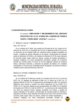|
“AMPLIACION Y MEJORAMIENTO DEL SERVICIO EDUCATIVO DE LA I.E. N°
64842 DEL CASERÍO PUEBLO NUEVO -DISTRITO DE IRAZOLA – PADRE ABAD
- UCAYALI”.
MUNICIPALIDAD DISTRITAL DE IRAZOLA- PROVINCIA PADRE ABAD- DEPARTAMENTO DE
UCAYALI
1.3 DESCRIPCIÓN DE LAOBRA
El proyecto “AMPLIACION Y MEJORAMIENTO DEL SERVICIO
EDUCATIVO DE LA I.E. N°64842 DEL CASERIO DE PUEBLO
NUEVO - PADRE ABAD - UCAYALI”, consiste en:
MODULO I (AULAS Y ADMINISTRATIVOS)
Área: 187.1312 m2
Es un módulo de 01 Nivel que cuenta con 03 aulas de 42 m2, cuenta con 01
dirección de 10.07 m2, 01 secretaria de 5.19 m2, 01 depósito de 20.27 m2,y ss.hh;
su estructura es de material noble con cobertura liviana, paredes revestidas con
bruñas, y pintado de colores indicados en los planos, contrazócalos de cemento
pulido en exteriores (h=0.25m) y de madera en interiores (h=0.15), pisos interiores
de cemento pulido según indica los planos, puertas de madera apaneladas y
ventanas metálicas con vidrio transparente semidoble, veredas de circulación
(frontal) de cemento pulido. El techo es de losa aligerada cubierto de cubertura
liviana, cielorrasos interiores y exteriores de paneles de baldosa con canaletas
empotradas en el techo para el desagüe pluvial. Equipados con pizarras acrílicas y
mobiliario para el personal docente y alumnos.
MODULO II (COCINA, COMEDOR Y SS.HH)
Área: 152.6755 m2
Es un módulo de 01 Nivel que cuenta, 01 comedor de 61.24 m2, 01 cocina de
22.67 m2, 01 depósito de alimentos 8.1846 m2; 01 baños de 2.1521 m2, 01
deposito SUM de 4.7776 m2, 01 despensa de combustible de 2.9671 m2, Servicios
Higiénicos para varones y mujeres sus áreas respectivas son de 8.4361 m2 y
8.4361 m2, 01 Servicios Higiénicos para discapacitados de 3.9385 m2, 01 depósito
de limpieza de 3.3724 m2 y hall de 6.2275 m2 ; su estructura es de material noble
con techo de cobertura liviana, paredes revestidas con bruñas, y pintado de
colores indicados en los planos, contrazocalos de cemento pulido en interiores y
exteriores (h=0.20m), pisos interiores de cerámico de 0.40 x 0.40 y de 0.25 x 0.25 y
cemento pulido según indica los planos, puertas de madera apaneladas y
ventanas metálicas con vidrio transparente semidoble, veredas de
 