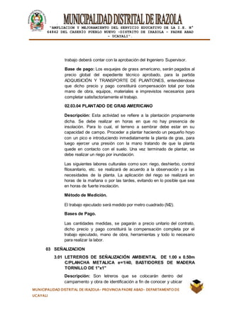 |
“AMPLIACION Y MEJORAMIENTO DEL SERVICIO EDUCATIVO DE LA I.E. N°
64842 DEL CASERÍO PUEBLO NUEVO -DISTRITO DE IRAZOLA – PADRE ABAD
- UCAYALI”.
MUNICIPALIDAD DISTRITAL DE IRAZOLA- PROVINCIA PADRE ABAD- DEPARTAMENTO DE
UCAYALI
trabajo deberá contar con la aprobación del Ingeniero Supervisor.
Base de pago: Los esquejes de grass americano, serán pagados al
precio global del expediente técnico aprobado, para la partida
ADQUISICIÓN Y TRANSPORTE DE PLANTONES, entendiéndose
que dicho precio y pago constituirá compensación total por toda
mano de obra, equipos, materiales e imprevistos necesarios para
completar satisfactoriamente el trabajo.
02.03.04 PLANTADO DE GRAS AMERICANO
Descripción: Esta actividad se refiere a la plantación propiamente
dicha. Se debe realizar en horas en que no hay presencia de
insolación. Para lo cual, el terreno a sembrar debe estar en su
capacidad de campo. Proceder a plantar haciendo un pequeño hoyo
con un pico e introduciendo inmediatamente la planta de gras, para
luego ejercer una presión con la mano tratando de que la planta
quede en contacto con el suelo. Una vez terminado de plantar, se
debe realizar un riego por inundación.
Las siguientes labores culturales como son: riego, deshierbo, control
fitosanitario, etc. se realizará de acuerdo a la observación y a las
necesidades de la planta. La aplicación del riego se realizará en
horas de la mañana o por las tardes, evitando en lo posible que sea
en horas de fuerte insolación.
Método de Medición.
El trabajo ejecutado será medido por metro cuadrado (M2).
Bases de Pago.
Las cantidades medidas, se pagarán a precio unitario del contrato,
dicho precio y pago constituirá la compensación completa por el
trabajo ejecutado, mano de obra, herramientas y todo lo necesario
para realizar la labor.
03 SEÑALIZACION
3.01 LETREROS DE SEÑALIZACIÓN AMBIENTAL DE 1.00 x 0.50m
C/PLANCHA METALICA e=1/40, BASTIDORES DE MADERA
TORNILLO DE 1"x1"
Descripción: Son letreros que se colocarán dentro del
campamento y obra de identificación a fin de conocer y ubicar
 