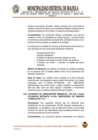 |
“AMPLIACION Y MEJORAMIENTO DEL SERVICIO EDUCATIVO DE LA I.E. N°
64842 DEL CASERÍO PUEBLO NUEVO -DISTRITO DE IRAZOLA – PADRE ABAD
- UCAYALI”.
MUNICIPALIDAD DISTRITAL DE IRAZOLA- PROVINCIA PADRE ABAD- DEPARTAMENTO DE
UCAYALI
donde se encuentran ubicados: (oficina, almacén, etc.) a fin de que el
visitante, personal de obra y que actividad ambiental cumple y que es
necesario preservar a fin de tiene un impacto ambiental positivo.
Procedimiento: Se construirán letreros ambientales con plancha
metálica e=1/40, con bastidores de madera tornillo y en ellos estará
el nombre de cada ambiente (campamento, prohibido el ingreso, etc.)
asimismo lemas aludidas al cuidado de la ecología.
A continuación se detalla los nombres y dimensiones de los letreros a
ser colocados en obra como parte del Manejo Ambiental.
- Campamento de Obra
- Hombres trabajando
- Prohibido el ingreso a personas ajenas a la obra
- Prohibido hacer fuego a menos de 50m de distancia
- 3 letreros con lemas – mensaje al cuidado del medio
ambiente.
Método de Medición: Los letreros se medirán en unidades ubicadas
en su posición final. El trabajo deberá contar con la aprobación del
Ingeniero Supervisor.
Base de Pago: Las señales serán medidas en la forma descrita
anteriormente, será pagada al precio unitario del contrato, por unidad
construida, para la partida LETREROS DE UBICACION,
entendiéndose que dicho precio y pago constituirá compensación
total por toda mano de obra, equipos, materiales e imprevistos
necesarios para completar satisfactoriamente el trabajo.
3.02 LETREROS DE SEÑALIZACIÓN AMBIENTAL DE 0.50 x 0.30m
C/PLANCHA METALICA e=1/40, BASTIDORES DE MADERA
TORNILLO DE 1"x1"
Descripción: Son pequeños letreros que se colocarán para
identificación de los contenedores, SS.HH, almacén, plantaciones y
revegetación. La finalidad es que el personal de Obra y Comunidad
conozca la función que desempeña cada actividad ambiental y que
sirve para preservar el medio ambiente.
Procedimiento: Se construirán letreros ambientales con plancha
 