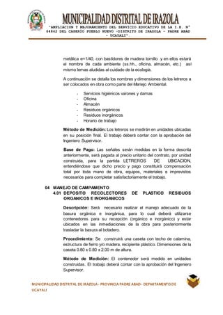|
“AMPLIACION Y MEJORAMIENTO DEL SERVICIO EDUCATIVO DE LA I.E. N°
64842 DEL CASERÍO PUEBLO NUEVO -DISTRITO DE IRAZOLA – PADRE ABAD
- UCAYALI”.
MUNICIPALIDAD DISTRITAL DE IRAZOLA- PROVINCIA PADRE ABAD- DEPARTAMENTO DE
UCAYALI
metálica e=1/40, con bastidores de madera tornillo y en ellos estará
el nombre de cada ambiente (ss.hh., oficina, almacén, etc.) así
mismo lemas aludidas al cuidado de la ecología.
A continuación se detalla los nombres y dimensiones de los letreros a
ser colocados en obra como parte del Manejo Ambiental.
- Servicios higiénicos varones y damas
- Oficina
- Almacén
- Residuos orgánicos
- Residuos inorgánicos
- Horario de trabajo
Método de Medición: Los letreros se medirán en unidades ubicadas
en su posición final. El trabajo deberá contar con la aprobación del
Ingeniero Supervisor.
Base de Pago: Las señales serán medidas en la forma descrita
anteriormente, será pagada al precio unitario del contrato, por unidad
construida, para la partida LETREROS DE UBICACION,
entendiéndose que dicho precio y pago constituirá compensación
total por toda mano de obra, equipos, materiales e imprevistos
necesarios para completar satisfactoriamente el trabajo.
04 MANEJO DE CAMPAMENTO
4.01 DEPOSITO RECOLECTORES DE PLASTICO RESIDUOS
ORGANICOS E INORGANICOS
Descripción: Será necesario realizar el manejo adecuado de la
basura orgánica e inorgánica, para lo cual deberá utilizarse
contenedores para su recepción (orgánico e inorgánico) y estar
ubicados en las inmediaciones de la obra para posteriormente
trasladar la basura al botadero.
Procedimiento: Se construirá una caseta con techo de calamina,
estructura de fierro y/o madera, recipiente plástico. Dimensiones de la
caseta 0.80 x 0.80 x 2.00 m de altura.
Método de Medición: El contenedor será medido en unidades
construidas. El trabajo deberá contar con la aprobación del Ingeniero
Supervisor.
 