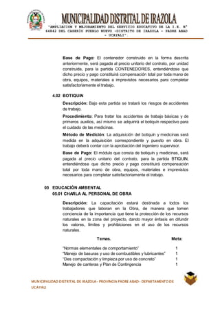 |
“AMPLIACION Y MEJORAMIENTO DEL SERVICIO EDUCATIVO DE LA I.E. N°
64842 DEL CASERÍO PUEBLO NUEVO -DISTRITO DE IRAZOLA – PADRE ABAD
- UCAYALI”.
MUNICIPALIDAD DISTRITAL DE IRAZOLA- PROVINCIA PADRE ABAD- DEPARTAMENTO DE
UCAYALI
Base de Pago: El contenedor construido en la forma descrita
anteriormente, será pagada al precio unitario del contrato, por unidad
construida, para la partida CONTENEDORES, entendiéndose que
dicho precio y pago constituirá compensación total por toda mano de
obra, equipos, materiales e imprevistos necesarios para completar
satisfactoriamente el trabajo.
4.02 BOTIQUIN
Descripción: Bajo esta partida se tratará los riesgos de accidentes
de trabajo.
Procedimiento: Para tratar los accidentes de trabajo básicas y de
primeros auxilios, así mismo se adquirirá el botiquín respectivo para
el cuidado de las medicinas.
Método de Medición: La adquisición del botiquín y medicinas será
medida en la adquisición correspondiente y puesto en obra. El
trabajo deberá contar con la aprobación del ingeniero supervisor.
Base de Pago: El módulo que consta de botiquín y medicinas, será
pagada al precio unitario del contrato, para la partida BTIQUIN,
entendiéndose que dicho precio y pago constituirá compensación
total por toda mano de obra, equipos, materiales e imprevistos
necesarios para completar satisfactoriamente el trabajo.
05 EDUCACIÓN AMBENTAL
05.01 CHARLA AL PERSONAL DE OBRA
Descripción: La capacitación estará destinada a todos los
trabajadores que laboran en la Obra, de manera que tomen
conciencia de la importancia que tiene la protección de los recursos
naturales en la zona del proyecto, dando mayor énfasis en difundir
los valores, límites y prohibiciones en el uso de los recursos
naturales.
Temas. Meta:
“Normas elementales de comportamiento” 1
“Manejo de basuras y uso de combustibles y lubricantes” 1
“Des compactación y limpieza por uso de concreto” 1
Manejo de canteras y Plan de Contingencia 1
 