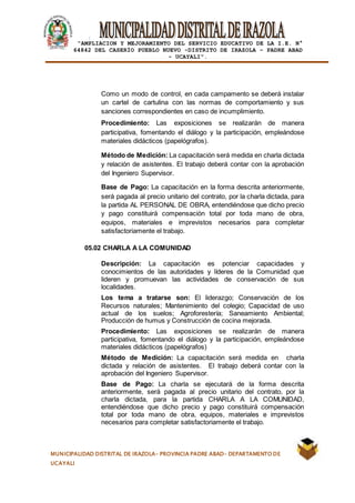 |
“AMPLIACION Y MEJORAMIENTO DEL SERVICIO EDUCATIVO DE LA I.E. N°
64842 DEL CASERÍO PUEBLO NUEVO -DISTRITO DE IRAZOLA – PADRE ABAD
- UCAYALI”.
MUNICIPALIDAD DISTRITAL DE IRAZOLA- PROVINCIA PADRE ABAD- DEPARTAMENTO DE
UCAYALI
Como un modo de control, en cada campamento se deberá instalar
un cartel de cartulina con las normas de comportamiento y sus
sanciones correspondientes en caso de incumplimiento.
Procedimiento: Las exposiciones se realizarán de manera
participativa, fomentando el diálogo y la participación, empleándose
materiales didácticos (papelógrafos).
Método de Medición: La capacitación será medida en charla dictada
y relación de asistentes. El trabajo deberá contar con la aprobación
del Ingeniero Supervisor.
Base de Pago: La capacitación en la forma descrita anteriormente,
será pagada al precio unitario del contrato, por la charla dictada, para
la partida AL PERSONAL DE OBRA, entendiéndose que dicho precio
y pago constituirá compensación total por toda mano de obra,
equipos, materiales e imprevistos necesarios para completar
satisfactoriamente el trabajo.
05.02 CHARLA A LA COMUNIDAD
Descripción: La capacitación es potenciar capacidades y
conocimientos de las autoridades y líderes de la Comunidad que
lideren y promuevan las actividades de conservación de sus
localidades.
Los tema a tratarse son: El liderazgo; Conservación de los
Recursos naturales; Mantenimiento del colegio; Capacidad de uso
actual de los suelos; Agroforestería; Saneamiento Ambiental;
Producción de humus y Construcción de cocina mejorada.
Procedimiento: Las exposiciones se realizarán de manera
participativa, fomentando el diálogo y la participación, empleándose
materiales didácticos (papelógrafos)
Método de Medición: La capacitación será medida en charla
dictada y relación de asistentes. El trabajo deberá contar con la
aprobación del Ingeniero Supervisor.
Base de Pago: La charla se ejecutará de la forma descrita
anteriormente, será pagada al precio unitario del contrato, por la
charla dictada, para la partida CHARLA A LA COMUNIDAD,
entendiéndose que dicho precio y pago constituirá compensación
total por toda mano de obra, equipos, materiales e imprevistos
necesarios para completar satisfactoriamente el trabajo.
 