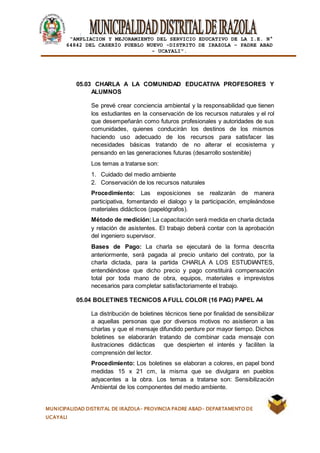 |
“AMPLIACION Y MEJORAMIENTO DEL SERVICIO EDUCATIVO DE LA I.E. N°
64842 DEL CASERÍO PUEBLO NUEVO -DISTRITO DE IRAZOLA – PADRE ABAD
- UCAYALI”.
MUNICIPALIDAD DISTRITAL DE IRAZOLA- PROVINCIA PADRE ABAD- DEPARTAMENTO DE
UCAYALI
05.03 CHARLA A LA COMUNIDAD EDUCATIVA PROFESORES Y
ALUMNOS
Se prevé crear conciencia ambiental y la responsabilidad que tienen
los estudiantes en la conservación de los recursos naturales y el rol
que desempeñarán como futuros profesionales y autoridades de sus
comunidades, quienes conducirán los destinos de los mismos
haciendo uso adecuado de los recursos para satisfacer las
necesidades básicas tratando de no alterar el ecosistema y
pensando en las generaciones futuras (desarrollo sostenible)
Los temas a tratarse son:
1. Cuidado del medio ambiente
2. Conservación de los recursos naturales
Procedimiento: Las exposiciones se realizarán de manera
participativa, fomentando el dialogo y la participación, empleándose
materiales didácticos (papelógrafos).
Método de medición: La capacitación será medida en charla dictada
y relación de asistentes. El trabajo deberá contar con la aprobación
del ingeniero supervisor.
Bases de Pago: La charla se ejecutará de la forma descrita
anteriormente, será pagada al precio unitario del contrato, por la
charla dictada, para la partida CHARLA A LOS ESTUDIANTES,
entendiéndose que dicho precio y pago constituirá compensación
total por toda mano de obra, equipos, materiales e imprevistos
necesarios para completar satisfactoriamente el trabajo.
05.04 BOLETINES TECNICOS AFULL COLOR (16 PAG) PAPEL A4
La distribución de boletines técnicos tiene por finalidad de sensibilizar
a aquellas personas que por diversos motivos no asistieron a las
charlas y que el mensaje difundido perdure por mayor tiempo. Dichos
boletines se elaborarán tratando de combinar cada mensaje con
ilustraciones didácticas que despierten el interés y faciliten la
comprensión del lector.
Procedimiento: Los boletines se elaboran a colores, en papel bond
medidas 15 x 21 cm, la misma que se divulgara en pueblos
adyacentes a la obra. Los temas a tratarse son: Sensibilización
Ambiental de los componentes del medio ambiente.
 
