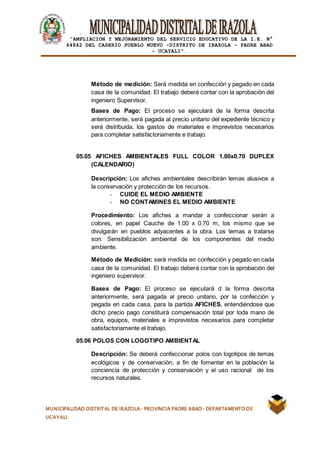 |
“AMPLIACION Y MEJORAMIENTO DEL SERVICIO EDUCATIVO DE LA I.E. N°
64842 DEL CASERÍO PUEBLO NUEVO -DISTRITO DE IRAZOLA – PADRE ABAD
- UCAYALI”.
MUNICIPALIDAD DISTRITAL DE IRAZOLA- PROVINCIA PADRE ABAD- DEPARTAMENTO DE
UCAYALI
Método de medición: Será medida en confección y pegado en cada
casa de la comunidad. El trabajo deberá contar con la aprobación del
ingeniero Supervisor.
Bases de Pago: El proceso se ejecutará de la forma descrita
anteriormente, será pagada al precio unitario del expediente técnico y
será distribuida, los gastos de materiales e imprevistos necesarios
para completar satisfactoriamente e trabajo.
05.05 AFICHES AMBIENTALES FULL COLOR 1.00x0.70 DUPLEX
(CALENDARIO)
Descripción: Los afiches ambientales describirán lemas alusivos a
la conservación y protección de los recursos.
- CUIDE EL MEDIO AMBIENTE
- NO CONTAMINES EL MEDIO AMBIENTE
Procedimiento: Los afiches a mandar a confeccionar serán a
colores, en papel Cauche de 1.00 x 0.70 m, los mismo que se
divulgarán en pueblos adyacentes a la obra. Los temas a tratarse
son: Sensibilización ambiental de los componentes del medio
ambiente.
Método de Medición: será medida en confección y pegado en cada
casa de la comunidad. El trabajo deberá contar con la aprobación del
ingeniero supervisor.
Bases de Pago: El proceso se ejecutará d la forma descrita
anteriormente, será pagada al precio unitario, por la confección y
pegada en cada casa, para la partida AFICHES, entendiéndose que
dicho precio pago constituirá compensación total por toda mano de
obra, equipos, materiales e imprevistos necesarios para completar
satisfactoriamente el trabajo.
05.06 POLOS CON LOGOTIPO AMBIENTAL
Descripción: Se deberá confeccionar polos con logotipos de temas
ecológicos y de conservación, a fin de fomentar en la población la
conciencia de protección y conservación y el uso racional de los
recursos naturales.
 