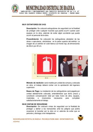|
“AMPLIACION Y MEJORAMIENTO DEL SERVICIO EDUCATIVO DE LA I.E. N°
64842 DEL CASERÍO PUEBLO NUEVO -DISTRITO DE IRAZOLA – PADRE ABAD
- UCAYALI”.
MUNICIPALIDAD DISTRITAL DE IRAZOLA- PROVINCIA PADRE ABAD- DEPARTAMENTO DE
UCAYALI
06.01 EXTINTORES DE 6 KG
Descripción: Se colocará extinguidores de seguridad con la finalidad
de proteger ante cualquier incendio que podría ocurrir cuando usen
equipos en la obra, además de evitar algún accidente que pueda
ocurrir al personal de la obra.
Procedimiento: Se colocarán los extinguidores alrededor de las
obras a ejecutarse, ubicándose en la parte superior del extintor. La
imagen de un extintor en color blanco con fondo rojo, de dimensiones
de 20cm por 20 cm.
Método de medición: será medido por unidad de compra y colocada
en obra, el trabajo deberá contar con la aprobación del ingeniero
supervisor.
Bases de Pago: La instalación de los extinguidores será pagada por
unidad debidamente colocada, entendiéndose que dicho precio y
constituirá compensación total por toda mano de obra, equipos,
materiales e imprevistos necesarios para completar
satisfactoriamente el trabajo.
06.02 CINTAS DE SEGURIDAD
Descripción: Se colocará cintas de seguridad con la finalidad de
proteger y alertar a los transeúntes ante los peligros que podría
ocasionar el transitar por la obra en sí, además de evitar que se
perturbe y distraiga a los trabajadores.
 