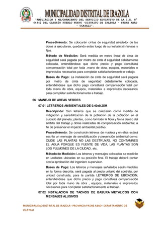 |
“AMPLIACION Y MEJORAMIENTO DEL SERVICIO EDUCATIVO DE LA I.E. N°
64842 DEL CASERÍO PUEBLO NUEVO -DISTRITO DE IRAZOLA – PADRE ABAD
- UCAYALI”.
MUNICIPALIDAD DISTRITAL DE IRAZOLA- PROVINCIA PADRE ABAD- DEPARTAMENTO DE
UCAYALI
Procedimiento: Se colocarán cintas de seguridad alrededor de las
obras a ejecutarse, quedando estas luego de su instalación tensas y
fijas.
Método de Medición: Será medida en metro lineal de cinta de
seguridad será pagada por metro de cinta d seguridad debidamente
colocada, entendiéndose que dicho precio y pago constituirá
compensación total por toda ,mano de obra, equipos, materiales e
imprevistos necesarios para completar satisfactoriamente e trabajo.
Bases de Pago: La instalación de cinta de seguridad será pagada
por metro de cinta de seguridad debidamente colocada,
entendiéndose que dicho pago constituirá compensación total por
toda mano de obra, equipos, materiales e imprevistos necesarios
para completar satisfactoriamente e trabajo.
06 MANEJO DE AREAS VERDES
07.01 LETREROS AMBIENTALES DE 0.40x0.25M
Descripción: Son letreros que se colocarán como medida de
mitigación y sensibilización de la población de la población en el
cuidado del planeta, plantas, como también la flora y fauna dentro del
ámbito del trabajo y obras realizadas de compensación ambiental, a
fin de preservar el impacto ambiental positivo.
Procedimiento: Se construirán letreros de madera y en ellos estará
escrito un mensaje de sensibilización y prevención ambiental como:
CUIDE LAS PLANTAS NO LAS DESTRUYAS, NO CONTAMINES
EL AGUA PORQUE ES FUENTE DE VIDA, LAS PLANTAS SON
LOS PULMONES DE LA CIUDAD, etc.
Método de Medición:Los letreros y mensajes colocados se medirán
en unidades ubicadas en su posición final. El trabajo deberá contar
con la aprobación del ingeniero supervisor.
Bases de Pago: Los letreros y mensajes señalados serán medidas
en la forma descrita, será pagada al precio unitario del contrato, por
unidad construida, para la partida LETREROS DE UBICACIÓN,
entendiéndose que dicho precio y pago constituirá compensación
total por toda mano de obra , equipos, materiales e imprevistos
necesarios para completar satisfactoriamente el trabajo.
07.02 INSTALACION DE TACHOS DE BASURA METALICOS CON
MENSAJES ALUSIVOS
 
