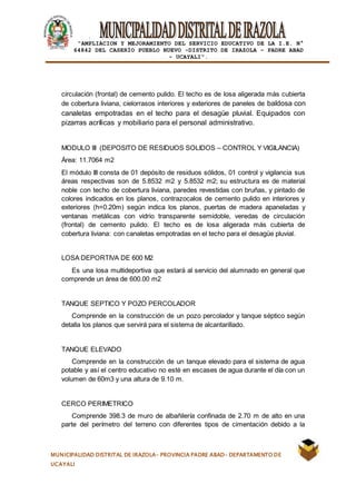 |
“AMPLIACION Y MEJORAMIENTO DEL SERVICIO EDUCATIVO DE LA I.E. N°
64842 DEL CASERÍO PUEBLO NUEVO -DISTRITO DE IRAZOLA – PADRE ABAD
- UCAYALI”.
MUNICIPALIDAD DISTRITAL DE IRAZOLA- PROVINCIA PADRE ABAD- DEPARTAMENTO DE
UCAYALI
circulación (frontal) de cemento pulido. El techo es de losa aligerada más cubierta
de cobertura liviana, cielorrasos interiores y exteriores de paneles de baldosa con
canaletas empotradas en el techo para el desagüe pluvial. Equipados con
pizarras acrílicas y mobiliario para el personal administrativo.
MODULO III (DEPOSITO DE RESIDUOS SOLIDOS – CONTROL Y VIGILANCIA)
Área: 11.7064 m2
El módulo III consta de 01 depósito de residuos sólidos, 01 control y vigilancia sus
áreas respectivas son de 5.8532 m2 y 5.8532 m2; su estructura es de material
noble con techo de cobertura liviana, paredes revestidas con bruñas, y pintado de
colores indicados en los planos, contrazocalos de cemento pulido en interiores y
exteriores (h=0.20m) según indica los planos, puertas de madera apaneladas y
ventanas metálicas con vidrio transparente semidoble, veredas de circulación
(frontal) de cemento pulido. El techo es de losa aligerada más cubierta de
cobertura liviana: con canaletas empotradas en el techo para el desagüe pluvial.
LOSA DEPORTIVA DE 600 M2
Es una losa multideportiva que estará al servicio del alumnado en general que
comprende un área de 600.00 m2
TANQUE SEPTICO Y POZO PERCOLADOR
Comprende en la construcción de un pozo percolador y tanque séptico según
detalla los planos que servirá para el sistema de alcantarillado.
TANQUE ELEVADO
Comprende en la construcción de un tanque elevado para el sistema de agua
potable y así el centro educativo no esté en escases de agua durante el día con un
volumen de 60m3 y una altura de 9.10 m.
CERCO PERIMETRICO
Comprende 398.3 de muro de albañilería confinada de 2.70 m de alto en una
parte del perímetro del terreno con diferentes tipos de cimentación debido a la
 