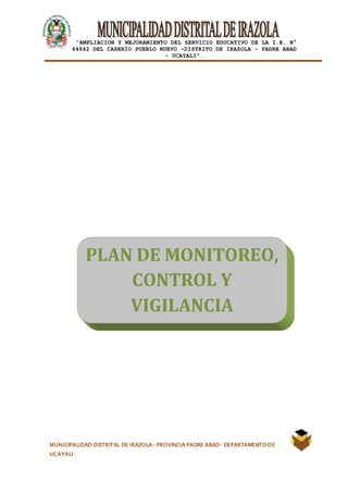 |
“AMPLIACION Y MEJORAMIENTO DEL SERVICIO EDUCATIVO DE LA I.E. N°
64842 DEL CASERÍO PUEBLO NUEVO -DISTRITO DE IRAZOLA – PADRE ABAD
- UCAYALI”.
MUNICIPALIDAD DISTRITAL DE IRAZOLA- PROVINCIA PADRE ABAD- DEPARTAMENTO DE
UCAYALI
PLAN DE MONITOREO,
CONTROL Y
VIGILANCIA
 