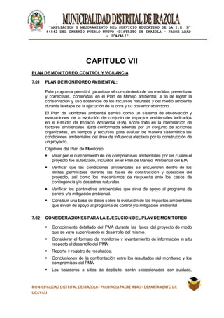 |
“AMPLIACION Y MEJORAMIENTO DEL SERVICIO EDUCATIVO DE LA I.E. N°
64842 DEL CASERÍO PUEBLO NUEVO -DISTRITO DE IRAZOLA – PADRE ABAD
- UCAYALI”.
MUNICIPALIDAD DISTRITAL DE IRAZOLA- PROVINCIA PADRE ABAD- DEPARTAMENTO DE
UCAYALI
CAPITULO VII
PLAN DE MONITOREO, CONTROL Y VIGILANCIA
7.01 PLAN DE MONITOREO AMBIENTAL:
Este programa permitirá garantizar el cumplimiento de las medidas preventivas
y correctivas, contenidas en el Plan de Manejo ambiental, a fin de lograr la
conservación y uso sostenible de los recursos naturales y del medio ambiente
durante la etapa de la ejecución de la obra y su posterior abandono.
El Plan de Monitoreo ambiental servirá como un sistema de observación y
evaluaciones de la evolución del conjunto de impactos ambientales indicados
en el Estudio de Impacto Ambiental (EIA), sobre todo en la interrelación de
factores ambientales. Está conformada además por un conjunto de acciones
organizadas, en tiempos y recursos para evaluar de manera sistemática las
condiciones ambientales del área de influencia afectada por la construcción de
un proyecto.
Objetivos del Plan de Monitoreo.
 Velar por el cumplimiento de los compromisos ambientales por las cuales el
proyecto fue autorizado, incluidos en el Plan de Manejo Ambiental del EIA.
 Verificar que las condiciones ambientales se encuentren dentro de los
límites permisibles durante las fases de construcción y operación del
proyecto, así como los mecanismos de respuesta ante los casos de
contingencia y/o desastres naturales.
 Verificar los parámetros ambientales que sirva de apoyo al programa de
control y/o mitigación ambiental.
 Construir una base de datos sobre la evolución de los impactos ambientales
que sirvan de apoyo al programa de control y/o mitigación ambiental
7.02 CONSIDERACIONES PARA LA EJECUCIÓN DEL PLAN DE MONITOREO
 Conocimiento detallado del PMA durante las fases del proyecto de modo
que se vaya supervisando el desarrollo del mismo.
 Considerar el formato de monitoreo y levantamiento de información in situ
respecto al desarrollo del PMA.
 Reporte y registro de resultados.
 Conclusiones de la confrontación entre los resultados del monitoreo y los
compromisos del PMA.
 Los botaderos o sitios de depósito, serán seleccionados con cuidado,
 