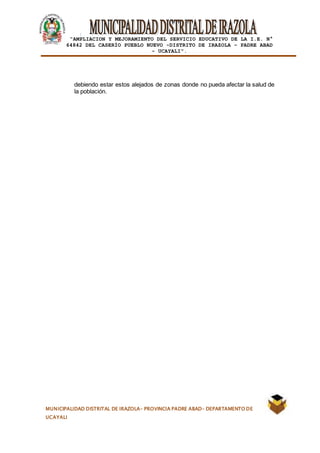 |
“AMPLIACION Y MEJORAMIENTO DEL SERVICIO EDUCATIVO DE LA I.E. N°
64842 DEL CASERÍO PUEBLO NUEVO -DISTRITO DE IRAZOLA – PADRE ABAD
- UCAYALI”.
MUNICIPALIDAD DISTRITAL DE IRAZOLA- PROVINCIA PADRE ABAD- DEPARTAMENTO DE
UCAYALI
debiendo estar estos alejados de zonas donde no pueda afectar la salud de
la población.
 