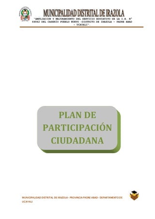 |
“AMPLIACION Y MEJORAMIENTO DEL SERVICIO EDUCATIVO DE LA I.E. N°
64842 DEL CASERÍO PUEBLO NUEVO -DISTRITO DE IRAZOLA – PADRE ABAD
- UCAYALI”.
MUNICIPALIDAD DISTRITAL DE IRAZOLA- PROVINCIA PADRE ABAD- DEPARTAMENTO DE
UCAYALI
PLAN DE
PARTICIPACIÓN
CIUDADANA
 