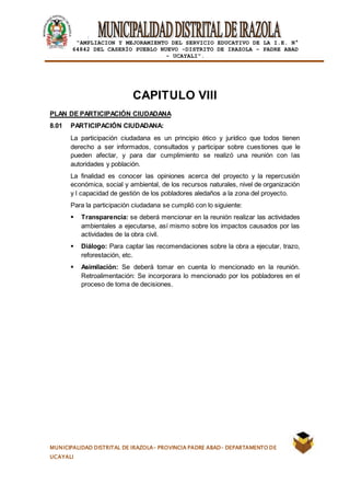 |
“AMPLIACION Y MEJORAMIENTO DEL SERVICIO EDUCATIVO DE LA I.E. N°
64842 DEL CASERÍO PUEBLO NUEVO -DISTRITO DE IRAZOLA – PADRE ABAD
- UCAYALI”.
MUNICIPALIDAD DISTRITAL DE IRAZOLA- PROVINCIA PADRE ABAD- DEPARTAMENTO DE
UCAYALI
CAPITULO VIII
PLAN DE PARTICIPACIÓN CIUDADANA
8.01 PARTICIPACIÓN CIUDADANA:
La participación ciudadana es un principio ético y jurídico que todos tienen
derecho a ser informados, consultados y participar sobre cuestiones que le
pueden afectar, y para dar cumplimiento se realizó una reunión con las
autoridades y población.
La finalidad es conocer las opiniones acerca del proyecto y la repercusión
económica, social y ambiental, de los recursos naturales, nivel de organización
y l capacidad de gestión de los pobladores aledaños a la zona del proyecto.
Para la participación ciudadana se cumplió con lo siguiente:
 Transparencia: se deberá mencionar en la reunión realizar las actividades
ambientales a ejecutarse, así mismo sobre los impactos causados por las
actividades de la obra civil.
 Diálogo: Para captar las recomendaciones sobre la obra a ejecutar, trazo,
reforestación, etc.
 Asimilación: Se deberá tomar en cuenta lo mencionado en la reunión.
Retroalimentación: Se incorporara lo mencionado por los pobladores en el
proceso de toma de decisiones.
 