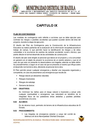 |
“AMPLIACION Y MEJORAMIENTO DEL SERVICIO EDUCATIVO DE LA I.E. N°
64842 DEL CASERÍO PUEBLO NUEVO -DISTRITO DE IRAZOLA – PADRE ABAD
- UCAYALI”.
MUNICIPALIDAD DISTRITAL DE IRAZOLA- PROVINCIA PADRE ABAD- DEPARTAMENTO DE
UCAYALI
CAPITULO IX
PLAN DE CONTINGENCIA
Las medidas de contingencia está referida a acciones que se debe ejecutar para
controlar los riesgos o posibles accidentes que pueden suceder dentro del área del
proyecto, durante la etapa de ejecución.
El diseño del Plan de Contingencia para la Construcción de la Infraestructura
Educativa se realizó partiendo de la evaluación de la información recopilada durante el
trabajo de campo, lo que permitió hacer la identificación de riesgos y de sitios
vulnerables a la ocurrencia de eventos de carácter accidental, social o técnico, que
podría afectar el normal desarrollo de las actividades de construcción.
El diseño del plan está dirigido al personal que labora en el proyecto y a la comunidad
en general con el objeto de prevenir la ocurrencia de un evento adverso y que en el
caso de que esto se presente no desencadene una tragedia; además se debe definir
los procedimientos a seguir en el caso de que se presente un evento que influya sobre
el desarrollo normal de la obra, afectando al personal de la obra.
El Plan permite prever cualquier emergencia y diseñar una respuesta organizada y
competente, en caso de presentarse una emergencia que resulta de:
 Riesgo natural y/o desastres naturales
 Riesgos imprevistos
 Riesgos de sabotaje
 Derrame de tóxicos
9.01 OBJETIVOS:
Es minimizar los daños para el riesgo natural e imprevisto y actuar ante
cualquier eventualidad o emergencia, que redundará en beneficio de la
integridad física de los pobladores áreas aledañas y posibles pérdidas
económicas a la zona.
9.02 ALCANCE:
Es de alcance local, perímetro de terreno de la infraestructura educativa de El
Dorado.
9.03 PROCEDIMIENTO:
 Las brigadas de emergencia estarían a cargo del comité de
defensa civil de la Municipalidad Distrital Chacayan.
 