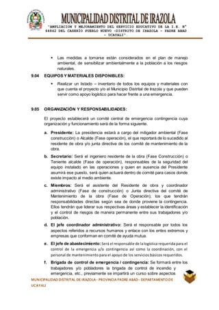 |
“AMPLIACION Y MEJORAMIENTO DEL SERVICIO EDUCATIVO DE LA I.E. N°
64842 DEL CASERÍO PUEBLO NUEVO -DISTRITO DE IRAZOLA – PADRE ABAD
- UCAYALI”.
MUNICIPALIDAD DISTRITAL DE IRAZOLA- PROVINCIA PADRE ABAD- DEPARTAMENTO DE
UCAYALI
 Las medidas a tomarse están considerados en el plan de manejo
ambiental, de sensibilizar ambientalmente a la población a los riesgos
naturales.
9.04 EQUIPOS Y MATERIALES DISPONIBLES:
 Realizar un listado – inventario de todos los equipos y materiales con
que cuenta el proyecto y/o el Municipio Distrital de Irazola y que pueden
servir como apoyo logístico para hacer frente a una emergencia.
9.05 ORGANIZACIÓN Y RESPONSABILIDADES:
El proyecto establecerá un comité central de emergencia contingencia cuya
organización y funcionamiento será de la forma siguiente.
a. Presidente: La presidencia estará a cargo del mitigador ambiental (Fase
construcción) o Alcalde (Fase operación), el que reportará de lo sucedido al
residente de obra y/o junta directiva de los comité de mantenimiento de la
obra.
b. Secretario: Será el ingeniero residente de la obra (Fase Construcción) o
Teniente alcalde (Fase de operación), responsables de la seguridad del
equipo instalado en las operaciones y quien en ausencia del Presidente
asumirá ese puesto, será quien actuará dentro de comité para casos donde
existe impacto al medio ambiente.
c. Miembros: Será el asistente del Residente de obra y coordinador
administrativo (Fase de construcción) o Junta directiva del comité de
Mantenimiento de la obra (Fase de Operación), los que tendrán
responsabilidades directas según sea de donde proviene la contingencia.
Ellos tendrán que liderar sus respectivas áreas y establecer la identificación
y el control de riesgos de manera permanente entre sus trabajadores y/o
población.
d. El jefe coordinador administrativo: Será el responsable por todos los
aspectos referidos a recursos humanos y enlace con los entes extremos y
empresas que conforman en comité de ayuda mutua.
e. El jefe de abastecimiento: Será el responsable de lalogística requerida para el
control de la emergencia y/o contingencia así como la coordinación, con el
personal de mantenimiento para el apoyo de los servicios básicos requeridos.
f. Brigada de control de emergencia / contingencia: Se formará entre los
trabajadores y/o pobladores la brigada de control de incendio y
emergencia, etc., previamente se impartirá un curso sobre aspectos
 