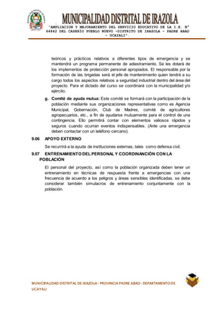 |
“AMPLIACION Y MEJORAMIENTO DEL SERVICIO EDUCATIVO DE LA I.E. N°
64842 DEL CASERÍO PUEBLO NUEVO -DISTRITO DE IRAZOLA – PADRE ABAD
- UCAYALI”.
MUNICIPALIDAD DISTRITAL DE IRAZOLA- PROVINCIA PADRE ABAD- DEPARTAMENTO DE
UCAYALI
teóricos y prácticos relativos a diferentes tipos de emergencia y se
mantendrá un programa permanente de adiestramiento. Se les dotará de
los implementos de protección personal apropiados. El responsable por la
formación de las brigadas será el jefe de mantenimiento quien tendrá a su
cargo todos los aspectos relativos a seguridad industrial dentro del área del
proyecto. Para el dictado del curso se coordinará con la municipalidad y/o
ejército.
g. Comité de ayuda mutua: Este comité se formará con la participación de la
población mediante sus organizaciones representativas como es Agencia
Municipal, Gobernación, Club de Madres, comité de agricultores
agropecuarios, etc., a fin de ayudarse mutuamente para el control de una
contingencia. Ello permitirá contar con elementos valiosos rápidos y
seguros cuando ocurran eventos indispensables. (Ante una emergencia
deben contactar con un teléfono cercano).
9.06 APOYO EXTERNO
Se recurrirá a la ayuda de instituciones externas, tales como defensa civil.
9.07 ENTRENAMIENTO DEL PERSONAL Y COORDINANCIÓN CON LA
POBLACIÓN
El personal del proyecto, así como la población organizada deben tener un
entrenamiento en técnicas de respuesta frente a emergencias con una
frecuencia de acuerdo a los peligros y áreas sensibles identificadas, se debe
considerar también simulacros de entrenamiento conjuntamente con la
población.
 