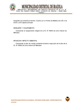 |
“AMPLIACION Y MEJORAMIENTO DEL SERVICIO EDUCATIVO DE LA I.E. N°
64842 DEL CASERÍO PUEBLO NUEVO -DISTRITO DE IRAZOLA – PADRE ABAD
- UCAYALI”.
MUNICIPALIDAD DISTRITAL DE IRAZOLA- PROVINCIA PADRE ABAD- DEPARTAMENTO DE
UCAYALI
topografía que presenta el terreno. Cuenta con un Portón de Metálico de 3.00 m de
ancho, como ingreso principal.
MOBILIARIO Y EQUIPAMIENTO
Comprende al equipamiento integral de la I.E. N° 64842 tal como indican los
Metrados.
MITIGACION IMPACTO AMBIENTAL
Comprende al plan de manejo ambiental durante la ejecución de la obra de la
I.E. N° 64842 tal como indican los Metrados.
 
