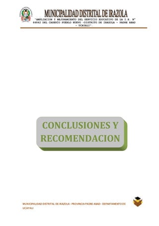 |
“AMPLIACION Y MEJORAMIENTO DEL SERVICIO EDUCATIVO DE LA I.E. N°
64842 DEL CASERÍO PUEBLO NUEVO -DISTRITO DE IRAZOLA – PADRE ABAD
- UCAYALI”.
MUNICIPALIDAD DISTRITAL DE IRAZOLA- PROVINCIA PADRE ABAD- DEPARTAMENTO DE
UCAYALI
CONCLUSIONES Y
RECOMENDACION
ES
 