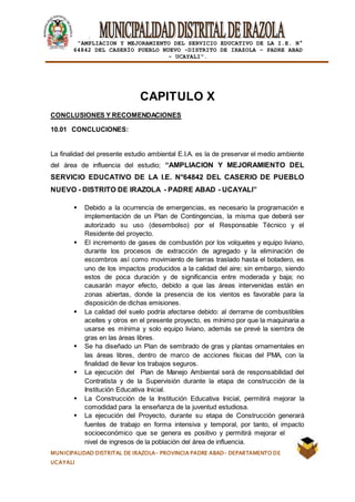 |
“AMPLIACION Y MEJORAMIENTO DEL SERVICIO EDUCATIVO DE LA I.E. N°
64842 DEL CASERÍO PUEBLO NUEVO -DISTRITO DE IRAZOLA – PADRE ABAD
- UCAYALI”.
MUNICIPALIDAD DISTRITAL DE IRAZOLA- PROVINCIA PADRE ABAD- DEPARTAMENTO DE
UCAYALI
CAPITULO X
CONCLUSIONES Y RECOMENDACIONES
10.01 CONCLUCIONES:
La finalidad del presente estudio ambiental E.I.A. es la de preservar el medio ambiente
del área de influencia del estudio; “AMPLIACION Y MEJORAMIENTO DEL
SERVICIO EDUCATIVO DE LA I.E. N°64842 DEL CASERIO DE PUEBLO
NUEVO - DISTRITO DE IRAZOLA - PADRE ABAD - UCAYALI”
 Debido a la ocurrencia de emergencias, es necesario la programación e
implementación de un Plan de Contingencias, la misma que deberá ser
autorizado su uso (desembolso) por el Responsable Técnico y el
Residente del proyecto.
 El incremento de gases de combustión por los volquetes y equipo liviano,
durante los procesos de extracción de agregado y la eliminación de
escombros así como movimiento de tierras traslado hasta el botadero, es
uno de los impactos producidos a la calidad del aire; sin embargo, siendo
estos de poca duración y de significancia entre moderada y baja; no
causarán mayor efecto, debido a que las áreas intervenidas están en
zonas abiertas, donde la presencia de los vientos es favorable para la
disposición de dichas emisiones.
 La calidad del suelo podría afectarse debido: al derrame de combustibles
aceites y otros en el presente proyecto, es mínimo por que la maquinaria a
usarse es mínima y solo equipo liviano, además se prevé la siembra de
gras en las áreas libres.
 Se ha diseñado un Plan de sembrado de gras y plantas ornamentales en
las áreas libres, dentro de marco de acciones físicas del PMA, con la
finalidad de llevar los trabajos seguros.
 La ejecución del Plan de Manejo Ambiental será de responsabilidad del
Contratista y de la Supervisión durante la etapa de construcción de la
Institución Educativa Inicial.
 La Construcción de la Institución Educativa Inicial, permitirá mejorar la
comodidad para la enseñanza de la juventud estudiosa.
 La ejecución del Proyecto, durante su etapa de Construcción generará
fuentes de trabajo en forma intensiva y temporal, por tanto, el impacto
socioeconómico que se genera es positivo y permitirá mejorar el
nivel de ingresos de la población del área de influencia.
 