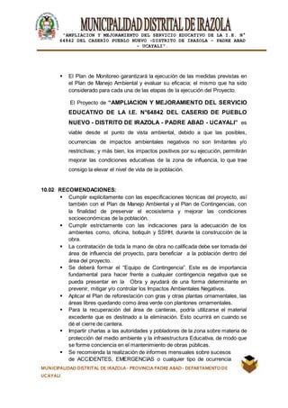 |
“AMPLIACION Y MEJORAMIENTO DEL SERVICIO EDUCATIVO DE LA I.E. N°
64842 DEL CASERÍO PUEBLO NUEVO -DISTRITO DE IRAZOLA – PADRE ABAD
- UCAYALI”.
MUNICIPALIDAD DISTRITAL DE IRAZOLA- PROVINCIA PADRE ABAD- DEPARTAMENTO DE
UCAYALI
 El Plan de Monitoreo garantizará la ejecución de las medidas previstas en
el Plan de Manejo Ambiental y evaluar su eficacia; el mismo que ha sido
considerado para cada una de las etapas de la ejecución del Proyecto.
El Proyecto de “AMPLIACION Y MEJORAMIENTO DEL SERVICIO
EDUCATIVO DE LA I.E. N°64842 DEL CASERIO DE PUEBLO
NUEVO - DISTRITO DE IRAZOLA - PADRE ABAD - UCAYALI” es
viable desde el punto de vista ambiental, debido a que las posibles,
ocurrencias de impactos ambientales negativos no son limitantes y/o
restrictivas; y más bien, los impactos positivos por su ejecución, permitirán
mejorar las condiciones educativas de la zona de influencia, lo que trae
consigo la elevar el nivel de vida de la población.
10.02 RECOMENDACIONES:
 Cumplir explícitamente con las especificaciones técnicas del proyecto, así
también con el Plan de Manejo Ambiental y el Plan de Contingencias, con
la finalidad de preservar el ecosistema y mejorar las condiciones
socioeconómicas de la población.
 Cumplir estrictamente con las indicaciones para la adecuación de los
ambientes como, oficina, botiquín y SSHH, durante la construcción de la
obra.
 La contratación de toda la mano de obra no calificada debe ser tomada del
área de influencia del proyecto, para beneficiar a la población dentro del
área del proyecto.
 Se deberá formar el “Equipo de Contingencia”. Este es de importancia
fundamental para hacer frente a cualquier contingencia negativa que se
pueda presentar en la Obra y ayudará de una forma determinante en
prevenir, mitigar y/o controlar los Impactos Ambientales Negativos.
 Aplicar el Plan de reforestación con gras y otras plantas ornamentales, las
áreas libres quedando como área verde con plantones ornamentales.
 Para la recuperación del área de canteras, podría utilizarse el material
excedente que es destinado a la eliminación. Esto ocurrirá en cuando se
dé el cierre de cantera.
 Impartir charlas a las autoridades y pobladores de la zona sobre materia de
protección del medio ambiente y la infraestructura Educativa, de modo que
se forme conciencia en el mantenimiento de obras públicas.
 Se recomienda la realización de informes mensuales sobre sucesos
de ACCIDENTES, EMERGENCIAS o cualquier tipo de ocurrencia
 