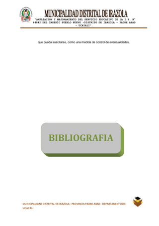 |
“AMPLIACION Y MEJORAMIENTO DEL SERVICIO EDUCATIVO DE LA I.E. N°
64842 DEL CASERÍO PUEBLO NUEVO -DISTRITO DE IRAZOLA – PADRE ABAD
- UCAYALI”.
MUNICIPALIDAD DISTRITAL DE IRAZOLA- PROVINCIA PADRE ABAD- DEPARTAMENTO DE
UCAYALI
que pueda suscitarse, como una medida de control de eventualidades.
BIBLIOGRAFIA
 