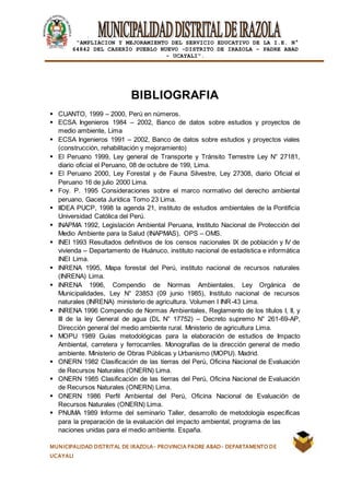 |
“AMPLIACION Y MEJORAMIENTO DEL SERVICIO EDUCATIVO DE LA I.E. N°
64842 DEL CASERÍO PUEBLO NUEVO -DISTRITO DE IRAZOLA – PADRE ABAD
- UCAYALI”.
MUNICIPALIDAD DISTRITAL DE IRAZOLA- PROVINCIA PADRE ABAD- DEPARTAMENTO DE
UCAYALI
BIBLIOGRAFIA
 CUANTO, 1999 – 2000, Perú en números.
 ECSA Ingenieros 1984 – 2002, Banco de datos sobre estudios y proyectos de
medio ambiente, Lima
 ECSA Ingenieros 1991 – 2002, Banco de datos sobre estudios y proyectos viales
(construcción, rehabilitación y mejoramiento)
 El Peruano 1999, Ley general de Transporte y Tránsito Terrestre Ley N° 27181,
diario oficial el Peruano, 08 de octubre de 199, Lima.
 El Peruano 2000, Ley Forestal y de Fauna Silvestre, Ley 27308, diario Oficial el
Peruano 16 de julio 2000 Lima.
 Foy. P. 1995 Consideraciones sobre el marco normativo del derecho ambiental
peruano, Gaceta Jurídica Tomo 23 Lima.
 IIDEA PUCP, 1998 la agenda 21, instituto de estudios ambientales de la Pontificia
Universidad Católica del Perú.
 INAPMA 1992, Legislación Ambiental Peruana, Instituto Nacional de Protección del
Medio Ambiente para la Salud (INAPMAS), OPS – OMS.
 INEI 1993 Resultados definitivos de los censos nacionales IX de población y IV de
vivienda – Departamento de Huánuco, instituto nacional de estadística e informática
INEI Lima.
 INRENA 1995, Mapa forestal del Perú, instituto nacional de recursos naturales
(INRENA) Lima.
 INRENA 1996, Compendio de Normas Ambientales, Ley Orgánica de
Municipalidades, Ley N° 23853 (09 junio 1985), Instituto nacional de recursos
naturales (INRENA) ministerio de agricultura. Volumen I INR-43 Lima.
 INRENA 1996 Compendio de Normas Ambientales, Reglamento de los títulos I, II, y
III de la ley General de agua (DL N° 17752) – Decreto supremo N° 261-69-AP,
Dirección general del medio ambiente rural. Ministerio de agricultura Lima.
 MOPU 1989 Guías metodológicas para la elaboración de estudios de Impacto
Ambiental, carretera y ferrocarriles. Monografías de la dirección general de medio
ambiente. Ministerio de Obras Públicas y Urbanismo (MOPU). Madrid.
 ONERN 1982 Clasificación de las tierras del Perú, Oficina Nacional de Evaluación
de Recursos Naturales (ONERN) Lima.
 ONERN 1985 Clasificación de las tierras del Perú, Oficina Nacional de Evaluación
de Recursos Naturales (ONERN) Lima.
 ONERN 1986 Perfil Ambiental del Perú, Oficina Nacional de Evaluación de
Recursos Naturales (ONERN) Lima.
 PNUMA 1989 Informe del seminario Taller, desarrollo de metodología específicas
para la preparación de la evaluación del impacto ambiental, programa de las
naciones unidas para el medio ambiente. España.
 