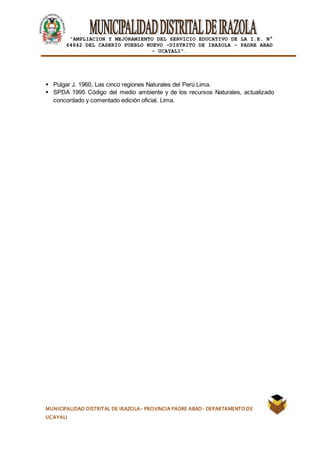 |
“AMPLIACION Y MEJORAMIENTO DEL SERVICIO EDUCATIVO DE LA I.E. N°
64842 DEL CASERÍO PUEBLO NUEVO -DISTRITO DE IRAZOLA – PADRE ABAD
- UCAYALI”.
MUNICIPALIDAD DISTRITAL DE IRAZOLA- PROVINCIA PADRE ABAD- DEPARTAMENTO DE
UCAYALI
 Pulgar J. 1960, Las cinco regiones Naturales del Perú Lima.
 SPDA 1995 Código del medio ambiente y de los recursos Naturales, actualizado
concordado y comentado edición oficial. Lima.
 