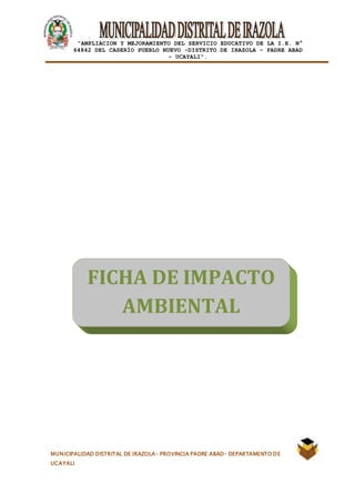 |
“AMPLIACION Y MEJORAMIENTO DEL SERVICIO EDUCATIVO DE LA I.E. N°
64842 DEL CASERÍO PUEBLO NUEVO -DISTRITO DE IRAZOLA – PADRE ABAD
- UCAYALI”.
MUNICIPALIDAD DISTRITAL DE IRAZOLA- PROVINCIA PADRE ABAD- DEPARTAMENTO DE
UCAYALI
FICHA DE IMPACTO
AMBIENTAL
 