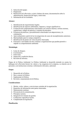 2. Selección del equipo.
3. Preparación.
4. Realización de la Revisión, es decir, balance de masas, documentación sobre la
administración, Inspección del lugar y entrevistas.
5. Información de los resultados.
Alcance:
1. Identificación de requerimientos legales.
2. Identificación de aspectos ambientales, impactos y riesgos significativos.
3. Evaluación del comportamiento relacionados con criterios internos, normas externas,
regulaciones, códigos de práctica y conjunto de principios.
4. Existencia de prácticas y procedimientos relacionados con adquisiciones y la
contratación.
5. Aprovechamiento a partir de las investigaciones de casos de incumplimientos anteriores.
6. Oportunidades para la ventaja competitiva.
7. Identificación de puntos de vistas de partes interesadas.
8. Funciones o actividades de otros sistemas u organizaciones que pueden permitir o
impedir su comportamiento ambiental.
Metodología
1. Listas de chequeo.
2. Cuestionarios.
3. Entrevistas.
4. Inspección y medición directa.
5. Revisión de informes.
Etapas de la Política Ambiental: La Política Ambiental se desarrolla teniendo en cuenta los
hallazgos de la Revisión Inicial, los valores y las exigencias de la empresa, su relación con el
personal y con instituciones externas e información relevante y adicional.
Etapas
1. Desarrollo de la Política.
2. Dar a conocer la Política.
3. Implementar la Política.
4. Revisión y mejoramiento de la Política.
Consideraciones
1. Misión, visión, valores y convicciones centrales de la organización.
2. Requisitos de información entre partes interesadas.
3. Mejoramiento continuo.
4. Prevención de la contaminación.
5. Principios rectores.
6. Integración de sistemas de gestión.
7. Condiciones específicas locales.
8. Cumplimiento de legislación.
Planificación
 