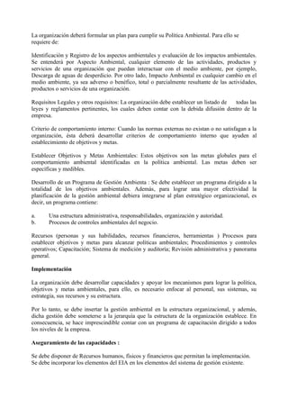 La organización deberá formular un plan para cumplir su Política Ambiental. Para ello se
requiere de:
Identificación y Registro de los aspectos ambientales y evaluación de los impactos ambientales.
Se entenderá por Aspecto Ambiental, cualquier elemento de las actividades, productos y
servicios de una organización que puedan interactuar con el medio ambiente, por ejemplo,
Descarga de aguas de desperdicio. Por otro lado, Impacto Ambiental es cualquier cambio en el
medio ambiente, ya sea adverso o benéfico, total o parcialmente resultante de las actividades,
productos o servicios de una organización.
Requisitos Legales y otros requisitos: La organización debe establecer un listado de todas las
leyes y reglamentos pertinentes, los cuales deben contar con la debida difusión dentro de la
empresa.
Criterio de comportamiento interno: Cuando las normas externas no existan o no satisfagan a la
organización, ésta deberá desarrollar criterios de comportamiento interno que ayuden al
establecimiento de objetivos y metas.
Establecer Objetivos y Metas Ambientales: Estos objetivos son las metas globales para el
comportamiento ambiental identificadas en la política ambiental. Las metas deben ser
específicas y medibles.
Desarrollo de un Programa de Gestión Ambienta : Se debe establecer un programa dirigido a la
totalidad de los objetivos ambientales. Además, para lograr una mayor efectividad la
planificación de la gestión ambiental debiera integrarse al plan estratégico organizacional, es
decir, un programa contiene:
a. Una estructura administrativa, responsabilidades, organización y autoridad.
b. Procesos de controles ambientales del negocio.
Recursos (personas y sus habilidades, recursos financieros, herramientas ) Procesos para
establecer objetivos y metas para alcanzar políticas ambientales; Procedimientos y controles
operativos; Capacitación; Sistema de medición y auditoría; Revisión administrativa y panorama
general.
Implementación
La organización debe desarrollar capacidades y apoyar los mecanismos para lograr la política,
objetivos y metas ambientales, para ello, es necesario enfocar al personal, sus sistemas, su
estrategia, sus recursos y su estructura.
Por lo tanto, se debe insertar la gestión ambiental en la estructura organizacional, y además,
dicha gestión debe someterse a la jerarquía que la estructura de la organización establece. En
consecuencia, se hace imprescindible contar con un programa de capacitación dirigido a todos
los niveles de la empresa.
Aseguramiento de las capacidades :
Se debe disponer de Recursos humanos, físicos y financieros que permitan la implementación.
Se debe incorporar los elementos del EIA en los elementos del sistema de gestión existente.
 