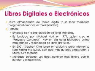  Texto almacenado de forma digital y se leen mediante
  programas llamados lectores (readers).
 Historia:
    Empieza con la digitalización de libros impresos.
    Es fundada por Michael Hart en 1971, quien crea el
     “Proyecto Gutenber”. Hoy en día es la biblioteca online
     más grande y reconocida de libros gratuitos.
    En 2001, Stephen King lanzó en exclusiva para Internet su
     libro Riding the Bullet, con esto más autores empezaron a
     utilizar este método.
    Mercado Europeo: Los libros generan más dinero que el
     Internet y la televisión.
 