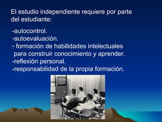 El estudio independiente requiere por parte del estudiante: -autocontrol. autoevaluación. formación de habilidades intelectuales para construir conocimiento y aprender. -reflexión personal. -responsabilidad de la propia formación. 